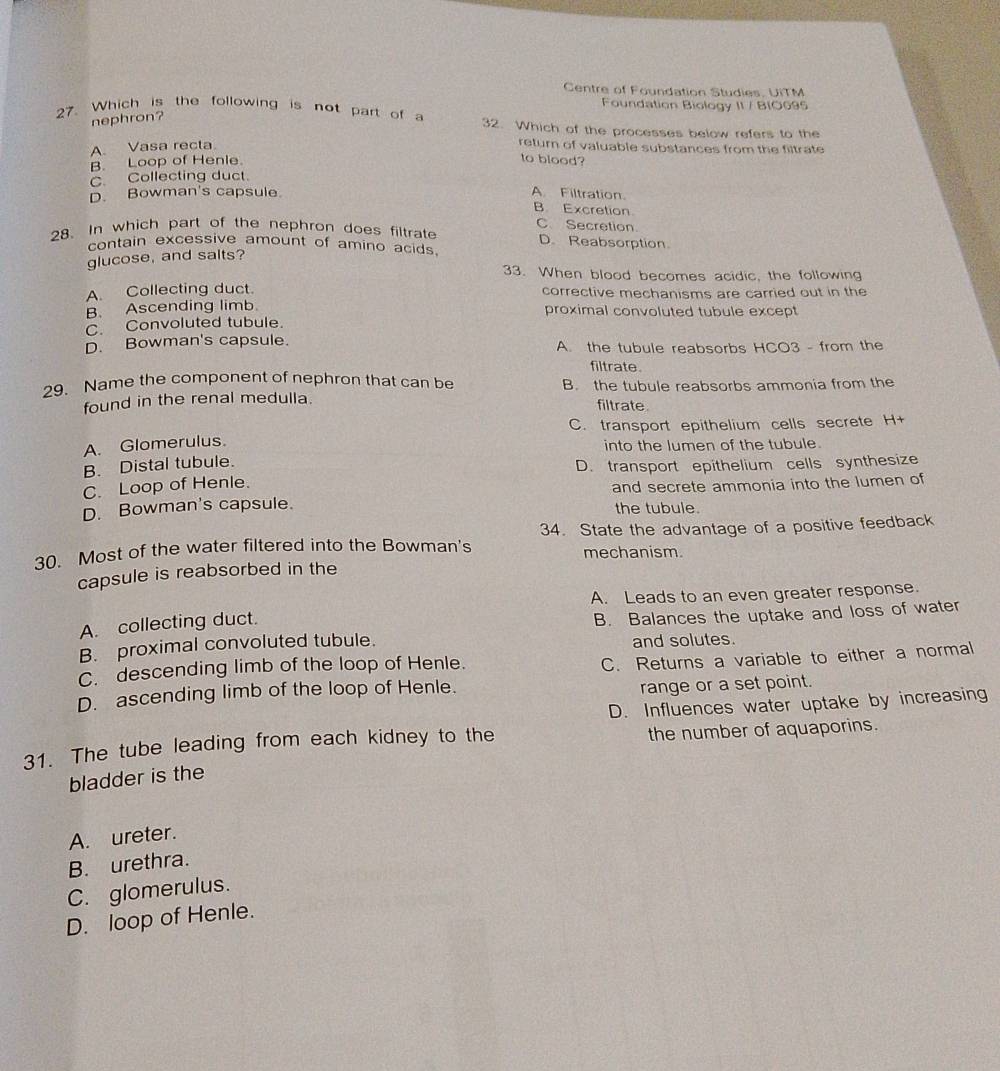 Centre of Foundation Studies, UiTM
Foundation Biology II / BIO095
nephron?
27. Which is the following is not part of a 32. Which of the processes below refers to the
A. Vasa recta
return of valuable substances from the filtrate
B. Loop of Henle
to blood?
C. Collecting duct.
D. Bowman's capsule A. Filtration
B Excretion
28. In which part of the nephron does filtrate C Secretion
D. Reabsorption
contain excessive amount of amino acids.
glucose, and salts?
33. When blood becomes acidic, the following
A. Collecting duct. corrective mechanisms are carried out in the
B. Ascending limb proximal convoluted tubule except
C. Convoluted tubule.
D. Bowman's capsule. A. the tubule reabsorbs HCO3 - from the
filtrate.
29. Name the component of nephron that can be B. the tubule reabsorbs ammonia from the
found in the renal medulla.
filtrate
C. transport epithelium cells secrete H +
A. Glomerulus. into the lumen of the tubule.
B. Distal tubule.
D. transport epithelium cells synthesize
C. Loop of Henle.
and secrete ammonia into the lumen of
D. Bowman's capsule. the tubule.
30. Most of the water filtered into the Bowman's 34. State the advantage of a positive feedback
mechanism.
capsule is reabsorbed in the
A. Leads to an even greater response.
A. collecting duct.
B. proximal convoluted tubule. B. Balances the uptake and loss of water
and solutes.
C. descending limb of the loop of Henle.
C. Returns a variable to either a normal
D. ascending limb of the loop of Henle.
range or a set point.
D. Influences water uptake by increasing
31. The tube leading from each kidney to the the number of aquaporins.
bladder is the
A. ureter.
B. urethra.
C. glomerulus.
D. loop of Henle.