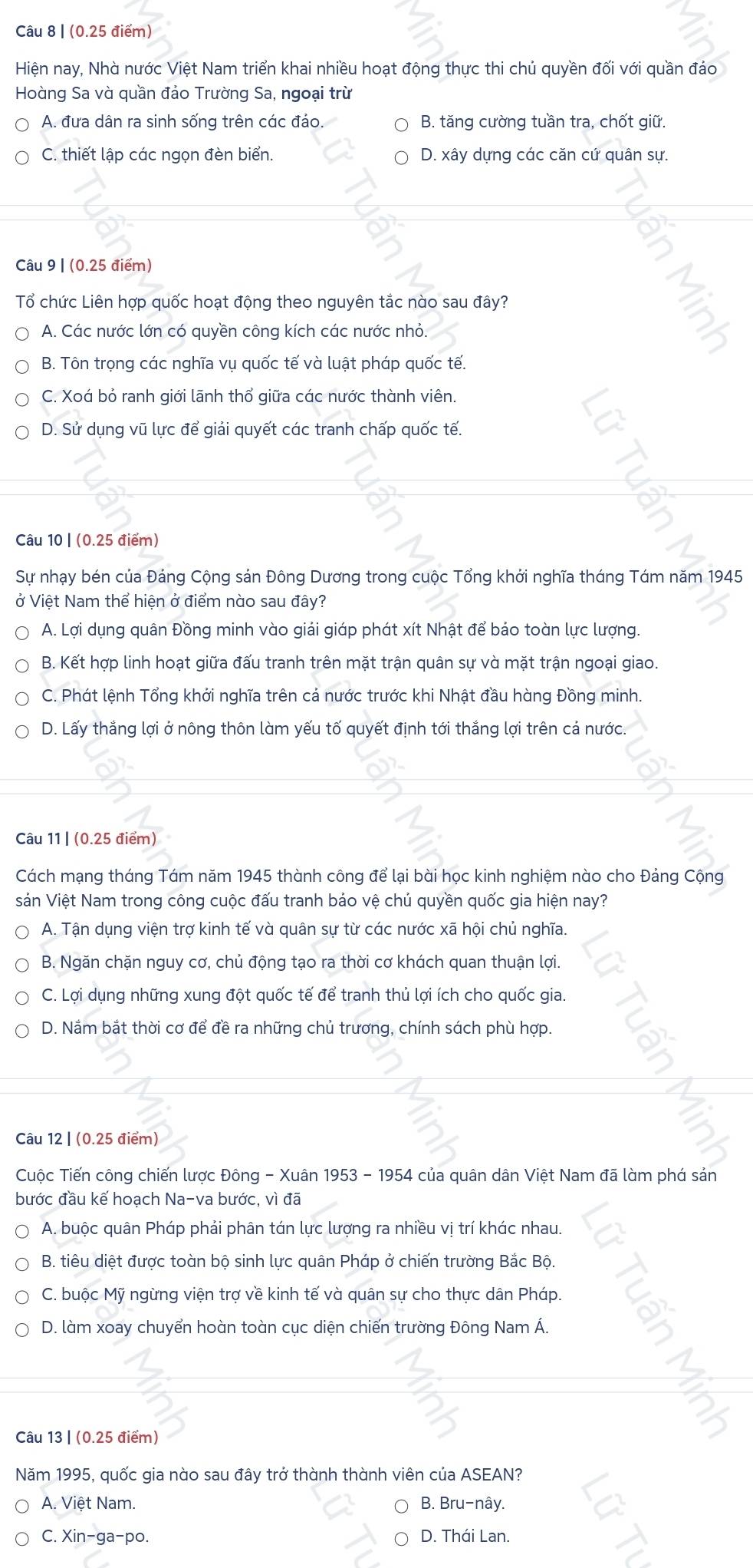 Hiện nay, Nhà nước Việt Nam triển khai nhiều hoạt động thực thi chủ quyền đối với quần đảo
Hoàng Sa và quần đảo Trường Sa, ngoại trừ
A. đưa dân ra sinh sống trên các đảo B. tăng cường tuần tra, chốt giữ.
C. thiết lập các ngọn đèn biển. D. xây dựng các căn cứ quân sự.
Câu 9 | (0.25 điểm)
Tổ chức Liên hợp quốc hoạt động theo nguyên tắc nào sau đây?
A. Các nước lớn có quyền công kích các nước nhỏ.
B. Tôn trọng các nghĩa vụ quốc tế và luật pháp quốc tế.
C. Xoá bỏ ranh giới lãnh thổ giữa các nước thành viên.
D. Sử dụng vũ lực để giải quyết các tranh chấp quốc tế.
Câu 10 | (0.25 điểm)
Sự nhạy bén của Đảng Cộng sản Đông Dương trong cuộc Tổng khởi nghĩa tháng Tám năm 1945
ở Việt Nam thể hiện ở điểm nào sau đây?
A. Lợi dụng quân Đồng minh vào giải giáp phát xít Nhật để bảo toàn lực lượng.
B. Kết hợp linh hoạt giữa đấu tranh trên mặt trận quân sự và mặt trận ngoại giao.
C. Phát lệnh Tổng khởi nghĩa trên cả nước trước khi Nhật đầu hàng Đồng minh.
D. Lấy thắng lợi ở nông thôn làm yếu tố quyết định tới thắng lợi trên cả nước.
Câu 11 | (0.25 điểm)
Cách mạng tháng Tám năm 1945 thành công để lại bài học kinh nghiệm nào cho Đảng Cộng
sản Việt Nam trong công cuộc đấu tranh bảo vệ chủ quyền quốc gia hiện nay?
A. Tận dụng viện trợ kinh tế và quân sự từ các nước xã hội chủ nghĩa.
B. Ngăn chặn nguy cơ, chủ động tạo ra thời cơ khách quan thuận lợi.
C. Lợi dụng những xung đột quốc tế để tranh thủ lợi ích cho quốc gia.
D. Nắm bắt thời cơ để đề ra những chủ trương, chính sách phù hợp.
Câu 12 | (0.25 điểm)
Cuộc Tiến công chiến lược Đông - Xuân 1953 - 1954 của quân dân Việt Nam đã làm phá sản
bước đầu kế hoạch Na-va bước, vì đã
A. buộc quân Pháp phải phân tán lực lượng ra nhiều vị trí khác nhau.
B. tiêu diệt được toàn bộ sinh lực quân Pháp ở chiến trường Bắc Bộ.
C. buộc Mỹ ngừng viện trợ về kinh tế và quân sự cho thực dân Pháp.
D. làm xoay chuyển hoàn toàn cục diện chiến trường Đông Nam Á.
Câu 13 | (0.25 điểm)
Năm 1995, quốc gia nào sau đây trở thành thành viên của ASEAN?
A. Việt Nam. B. Bru-nây.
C. Xin-ga-po. D. Thái Lan.