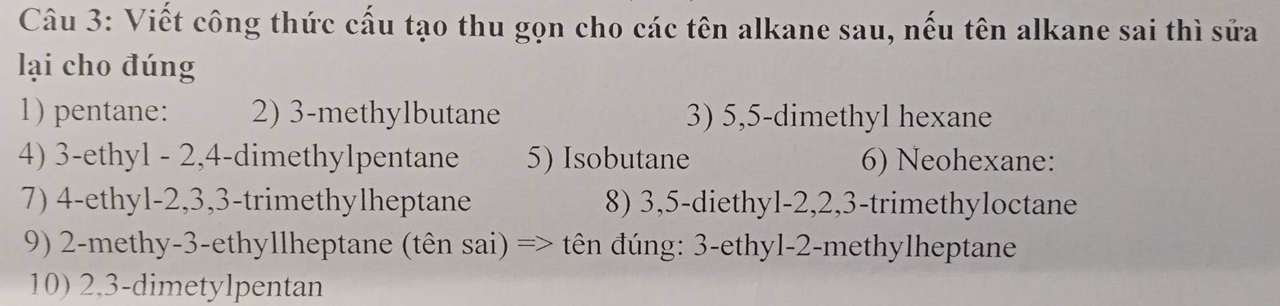 Viết công thức cấu tạo thu gọn cho các tên alkane sau, nếu tên alkane sai thì sửa 
lại cho đúng 
1) pentane: 2) 3 -methylbutane 3) 5, 5 -dimethyl hexane 
4) 3 -ethyl - 2, 4 -dimethylpentane 5) Isobutane 6) Neohexane: 
7) 4 -ethyl- 2, 3, 3 -trimethylheptane 8) 3, 5 -diethyl- 2, 2, 3 -trimethyloctane 
9) 2 -methy- 3 -ethyllheptane (tên sai) => tên đúng: 3 -ethyl- 2 -methylheptane 
10) 2, 3 -dimetylpentan