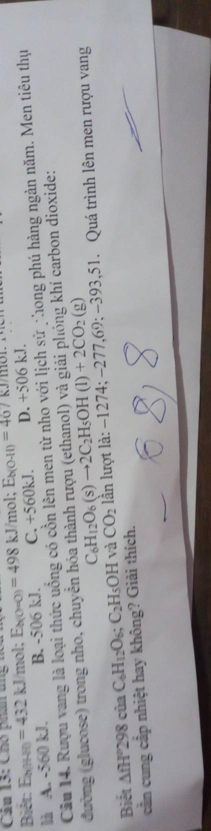 Chó phẩn tng hồa
Biết: E_b:H =432kJ m∠ 1 E_b(0=0)=498 kJ/mol; E_b(0-11)=467
là A. -560 kJ. B. -506 kJ. C. +560 kJ. D. +506 kJ.
Cầu 14. Rượu vang là loại thức uống có cổn lên men từ nho với lịch sử nhong phú hàng ngàn năm. Men tiêu thụ
đường (glucose) trong nho, chuyển hóa thành rượu (ethanol) và giải phóng khí carbon dioxide:
C_6H_12O_6(s)to 2C_2H_5OH(l)+2CO_2(g)
Biết △ fH^2298ciaC_6H_12O_6; C_2H_5OH và CO_2 lần lượt là: −1274; −277, 69 :-393. 51. Quá trình lên men rượu vang
cần cung cấp nhiệt hay không? Giải thích.