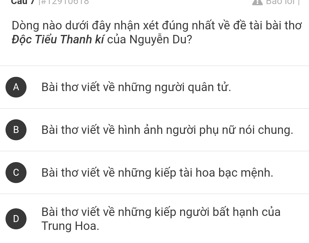 Cau 7 [# 129 to
Dòng nào dưới đây nhận xét đúng nhất về đề tài bài thơ
Độc Tiểu Thanh kí của Nguyễn Du?
A ) Bài thơ viết về những người quân tử.
B Bài thơ viết về hình ảnh người phụ nữ nói chung.
C Bài thơ viết về những kiếp tài hoa bạc mệnh.
D
Bài thơ viết về những kiếp người bất hạnh của
Trung Hoa.