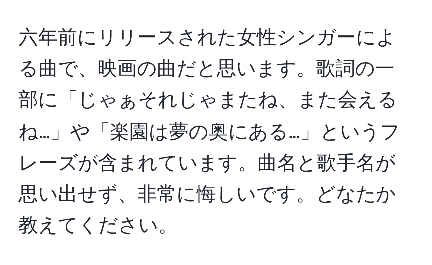 六年前にリリースされた女性シンガーによる曲で、映画の曲だと思います。歌詞の一部に「じゃぁそれじゃまたね、また会えるね…」や「楽園は夢の奥にある…」というフレーズが含まれています。曲名と歌手名が思い出せず、非常に悔しいです。どなたか教えてください。