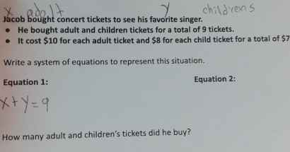 Jacob bought concert tickets to see his favorite singer. 
He bought adult and children tickets for a total of 9 tickets. 
It cost $10 for each adult ticket and $8 for each child ticket for a total of $7
Write a system of equations to represent this situation. 
Equation 1: Equation 2: 
How many adult and children's tickets did he buy?