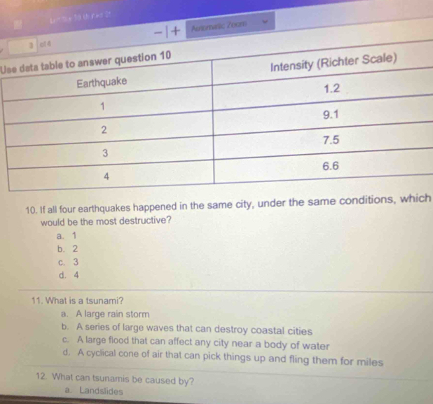 m= 2
Anomatic Zoom
U
10. If all four earthquakes happened in the same city, under the same conditions, which
would be the most destructive?
a. 1
b. 2
c. 3
d. 4
11. What is a tsunami?
a. A large rain storm
b. A series of large waves that can destroy coastal cities
c. A large flood that can affect any city near a body of water
d. A cyclical cone of air that can pick things up and fling them for miles
12. What can tsunamis be caused by?
a. Landslides