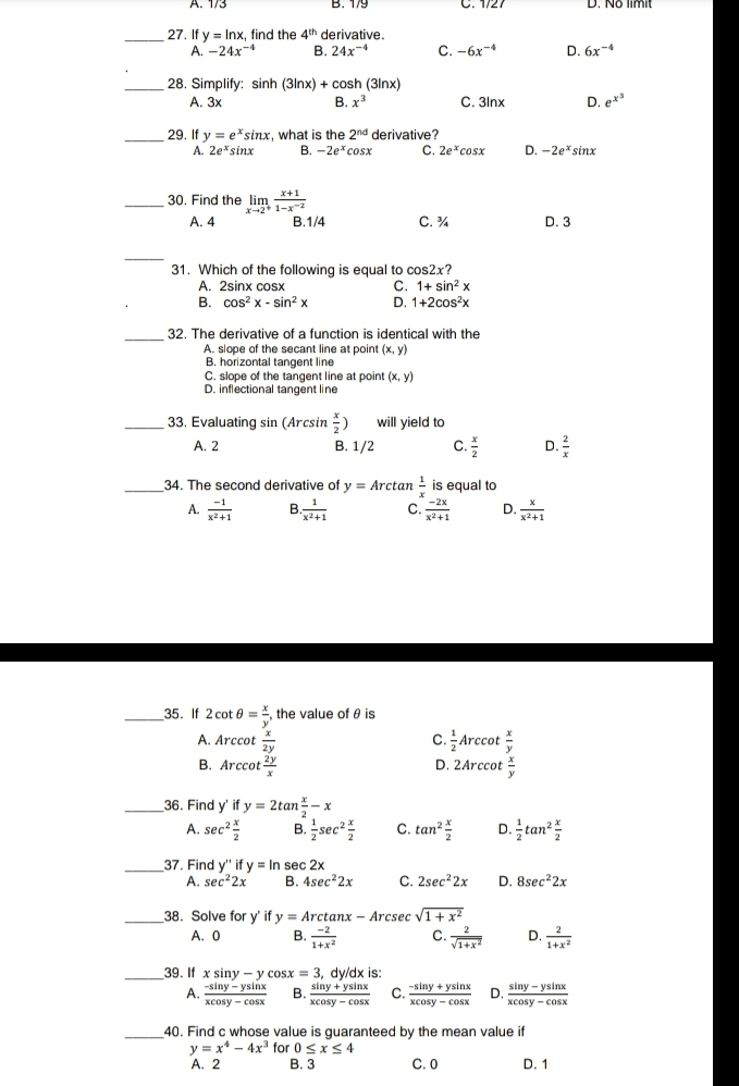 B. 1/9 C. 1/27
_27. If y=ln x , find the 4^(th) derivative.
A. -24x^(-4) B. 24x^(-4) C. -6x^(-4) D. 6x^(-4)
_28. Simplify: sin h(3ln x)+c osh (3lnx)
A. 3x B. x^3 C. 3Inx D. e^(x^3)
_29. If y=e^xsin x , what is the 2^(nd) derivative?
A. 2e^xsin x B. -2e^x cosx C. 2e^xcos x D. -2e^x sinx
_30. Find the limlimits _xto 2^+ (x+1)/1-x^(-2) 
A. 4 B.1/4 C. ¾ D. 3
_
31. Which of the following is equal to cc s2x?
A. 2sinx cosx C. 1+sin^2x
B. cos^2x-sin^2x D. 1+2cos^2x
_32. The derivative of a function is identical with the
A. slope of the secant line at point (x,y)
B. horizontal tangent line
C. slope of the tangent line at point (x,y)
D. inflectional tangent line
_33, Evaluating sin (Arcsin  x/2 ) will yield to
A. 2 B. 1/2 C.  x/2  D.  2/x 
_34. The second derivative of y=Arcta n  1/x  is equal to
A.  (-1)/x^2+1  B.  1/x^2+1  C.  (-2x)/x^2+1  D.  x/x^2+1 
_35. If 2cot θ = x/y , the value of θ is
A. Arccot  x/2y   1/2 Arccot  x/y 
C.
B. Arccot  2y/x  D. 2Arccot  x/y 
_36. Find y' if y=2tan  x/2 -x
A. sec^2 x/2  B.  1/2 sec^2 x/2  C. tan^2 x/2  D.  1/2 tan^2 x/2 
_37. Find y'' if y=ln sec 2x
A. sec^22x B. 4sec^22x C. 2sec^22x D. 8sec^22x
_38. Solve for y' if y=Arctan x- Arcsec sqrt(1+x^2)
A. 0 B.  (-2)/1+x^2  C.  2/sqrt(1+x^2)  D.  2/1+x^2 
_39. If xsin y-ycos x=3 , C y/dx is:
A.  (-sin y-ysin x)/xcos y-cos x  B.  (sin y+ysin x)/xcos y-cos x  C.  (-sin y+ysin x)/xcos y-cos x  D.  (sin y-ysin x)/xcos y-cos x 
_40. Find c whose value is guaranteed by the mean value if
y=x^4-4x^3 for 0≤ x≤ 4
A. 2 B. 3 C. 0 D. 1