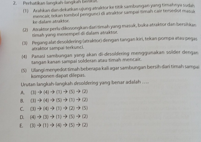 Perhatikan langkah-langkah berikut.
(1) Arahkan dan dekatkan ujung atraktor ke titik sambungan yang timahnya sudah
mencair, tekan tombol pengunci di atraktor sampai timah cair tersedot masuk
ke dalam atraktor.
(2) Atraktor perlu dikosongkan dari timah yang masuk, buka atraktor dan bersihkan
timah yang menempel di dalam atraktor.
(3) Pegang alat desoldering (atraktor) dengan tangan kiri, tekan pompa atau pegas
atraktor sampai terkunci.
(4) Panasi sambungan yang akan di-desoldering menggunakan solder dengan
tangan kanan sampai solderan atau timah mencair.
(5) Ulangi menyedot timah beberapa kali agar sambungan bersih dari timah sampai
komponen dapat dilepas.
Urutan langkah-langkah desoldering yang benar adalah …...
A. (3)to (4)to (1)to (5)to (2)
B. (3)to (4)to (5)to (1)to (2)
C. (3)to (4)to (1)to (2)to (5)
D. (4)to (3)to (1)to (5)to (2)
E. (3)to (1)to (4)to (5)to (2)