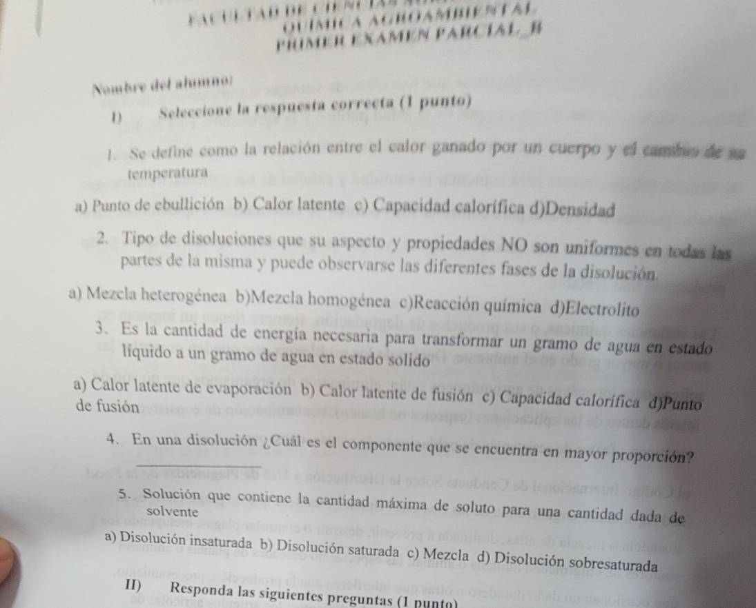 ROAMBIENTAL
PrímeR EXamén Parcíal B
Nombre del alumno:
1) Seleccione la respuesta correcta (1 punto)
1. Se define como la relación entre el calor ganado por un cuerpo y el cambun de sa
temperatura
a) Punto de ebullición b) Calor latente c) Capacidad calorífica d)Densidad
2. Tipo de disoluciones que su aspecto y propiedades NO son uniformes en todas las
partes de la misma y puede observarse las diferentes fases de la disolución.
a) Mezcla heterogénea b)Mezcla homogénea c)Reacción química d)Electrolito
3. Es la cantidad de energía necesaria para transformar un gramo de agua en estado
líquido a un gramo de agua en estado solido
a) Calor latente de evaporación b) Calor latente de fusión c) Capacidad calorífica d)Punto
de fusión
_
4. En una disolución ¿Cuál es el componente que se encuentra en mayor proporción?
5. Solución que contiene la cantidad máxima de soluto para una cantidad dada de
solvente
a) Disolución insaturada b) Disolución saturada c) Mezcla d) Disolución sobresaturada
II) Responda las siguientes preguntas (1 punto)