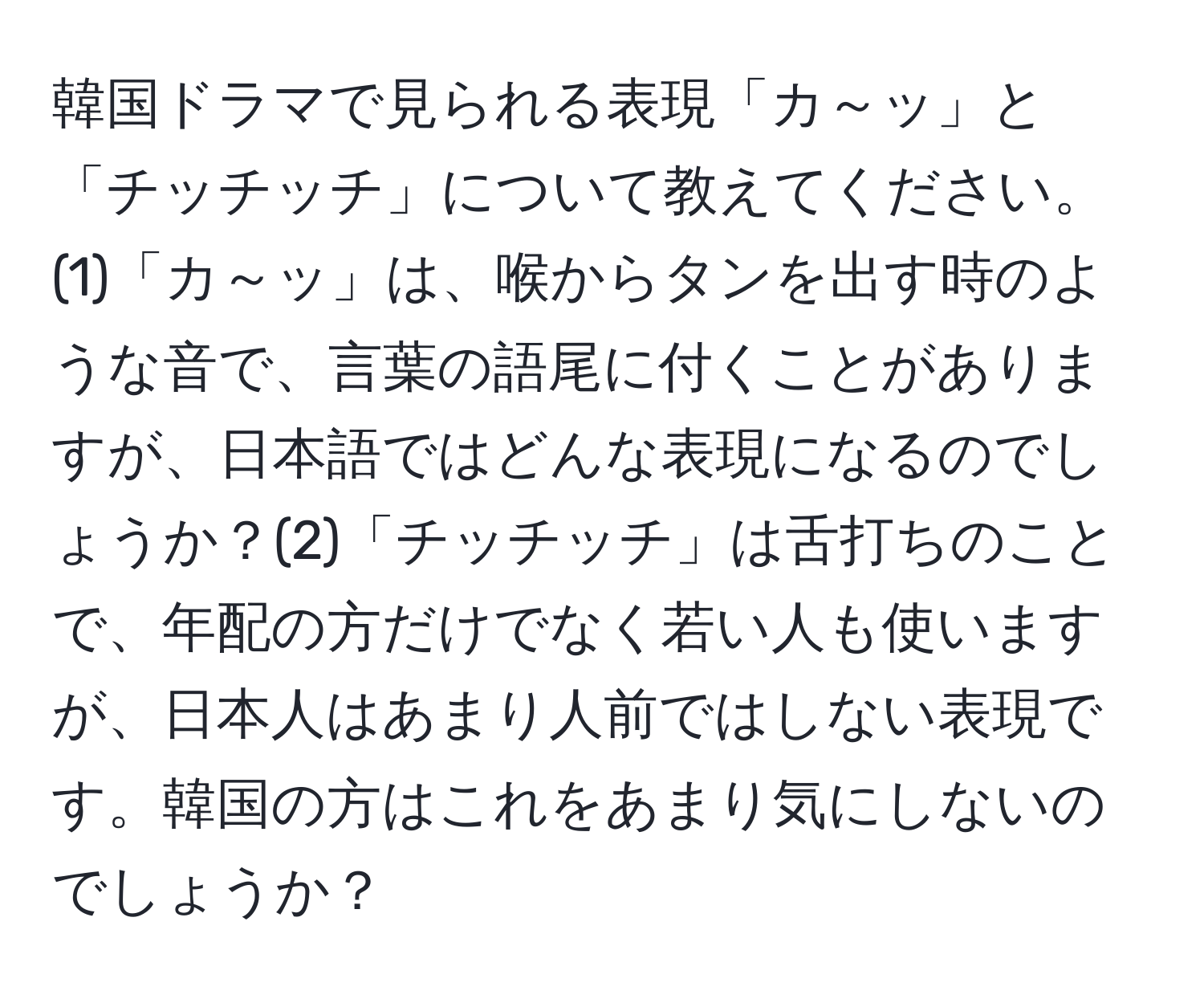 韓国ドラマで見られる表現「カ～ッ」と「チッチッチ」について教えてください。(1)「カ～ッ」は、喉からタンを出す時のような音で、言葉の語尾に付くことがありますが、日本語ではどんな表現になるのでしょうか？(2)「チッチッチ」は舌打ちのことで、年配の方だけでなく若い人も使いますが、日本人はあまり人前ではしない表現です。韓国の方はこれをあまり気にしないのでしょうか？