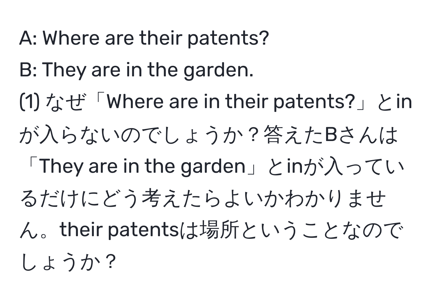 A: Where are their patents?  
B: They are in the garden.  
(1) なぜ「Where are in their patents?」とinが入らないのでしょうか？答えたBさんは「They are in the garden」とinが入っているだけにどう考えたらよいかわかりません。their patentsは場所ということなのでしょうか？