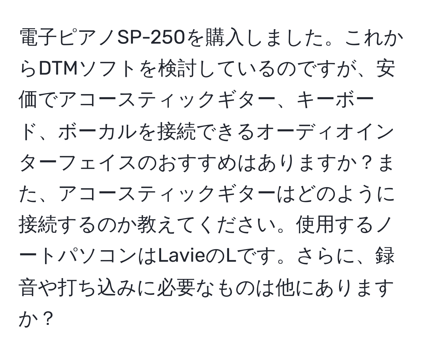 電子ピアノSP-250を購入しました。これからDTMソフトを検討しているのですが、安価でアコースティックギター、キーボード、ボーカルを接続できるオーディオインターフェイスのおすすめはありますか？また、アコースティックギターはどのように接続するのか教えてください。使用するノートパソコンはLavieのLです。さらに、録音や打ち込みに必要なものは他にありますか？