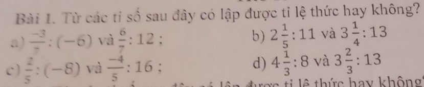 Từ các ti số sau đây có lập được tỉ lệ thức hay không?
a)  (-3)/7 :(-6) và  6/7 :12; b) 2 1/5 :11 và 3 1/4 :13
c)  2/5 :(-8) và  (-4)/5 :16 : d) 4 1/3 :8 và 3 2/3 :13
= e t i lê thức hay không