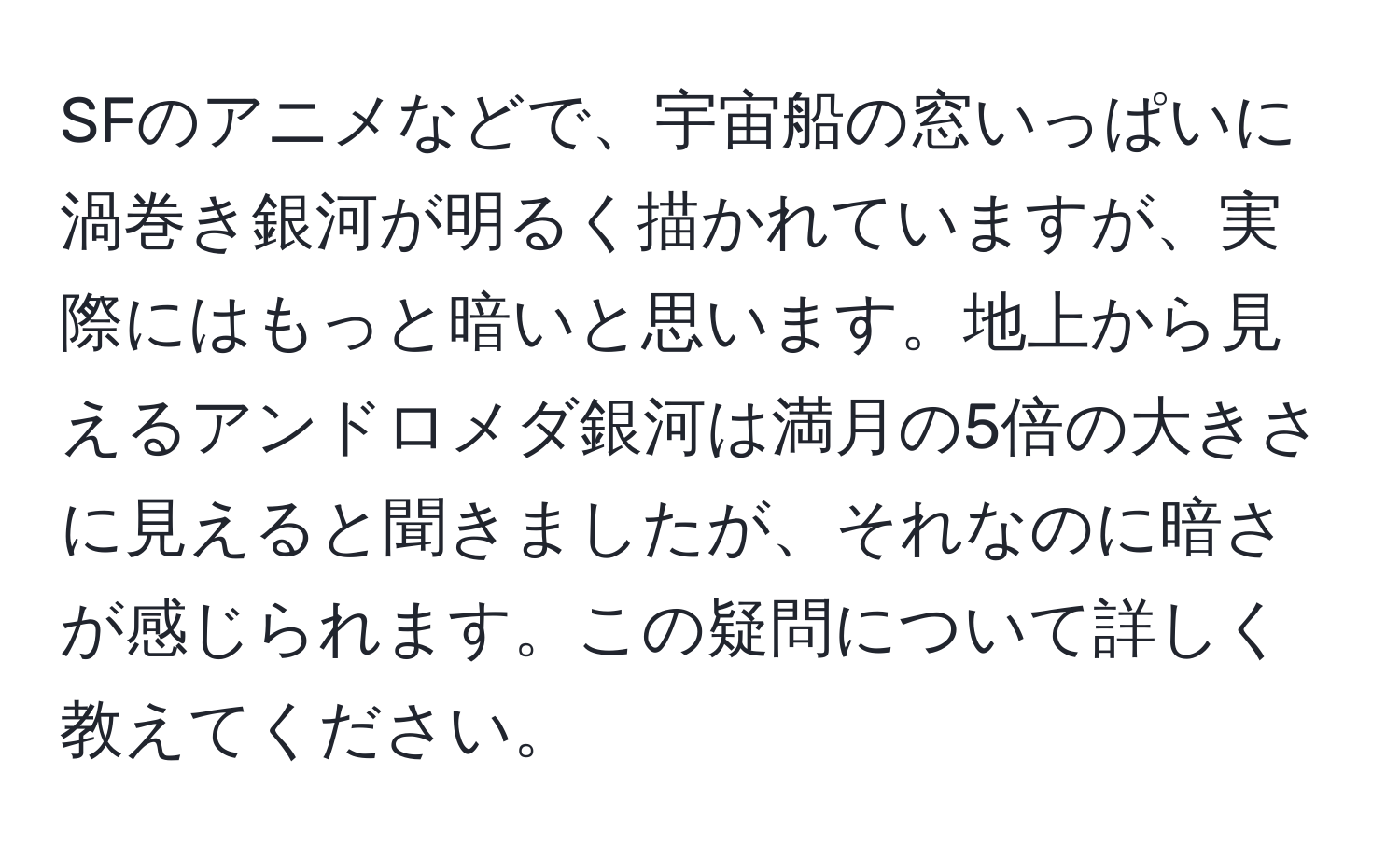 SFのアニメなどで、宇宙船の窓いっぱいに渦巻き銀河が明るく描かれていますが、実際にはもっと暗いと思います。地上から見えるアンドロメダ銀河は満月の5倍の大きさに見えると聞きましたが、それなのに暗さが感じられます。この疑問について詳しく教えてください。