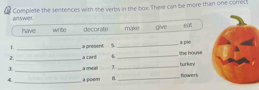 Complete the sentences with the verbs in the box. There can be more than one correct
answer.
have write decorate make give eat
1. _a present 5. _a pie
2. _a card 6. _the house
3. _a meal 7. _turkey
_flowers
4. _a poem 8.