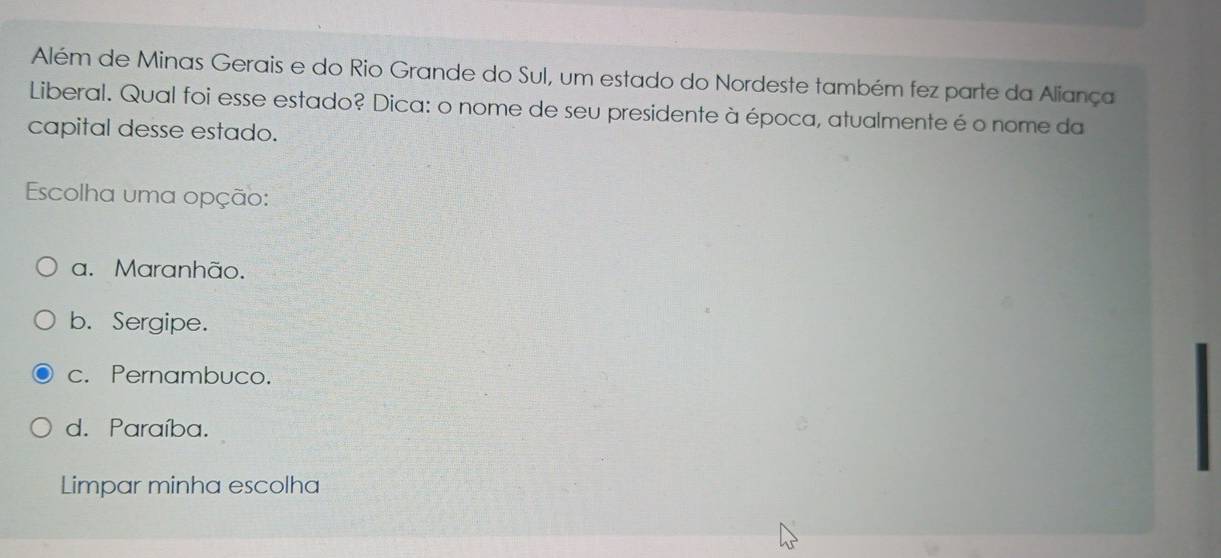 Além de Minas Gerais e do Rio Grande do Sul, um estado do Nordeste também fez parte da Aliança
Liberal. Qual foi esse estado? Dica: o nome de seu presidente à época, atualmente é o nome da
capital desse estado.
Escolha uma opção:
a. Maranhão.
b. Sergipe.
c. Pernambuco.
d. Paraíba.
Limpar minha escolha