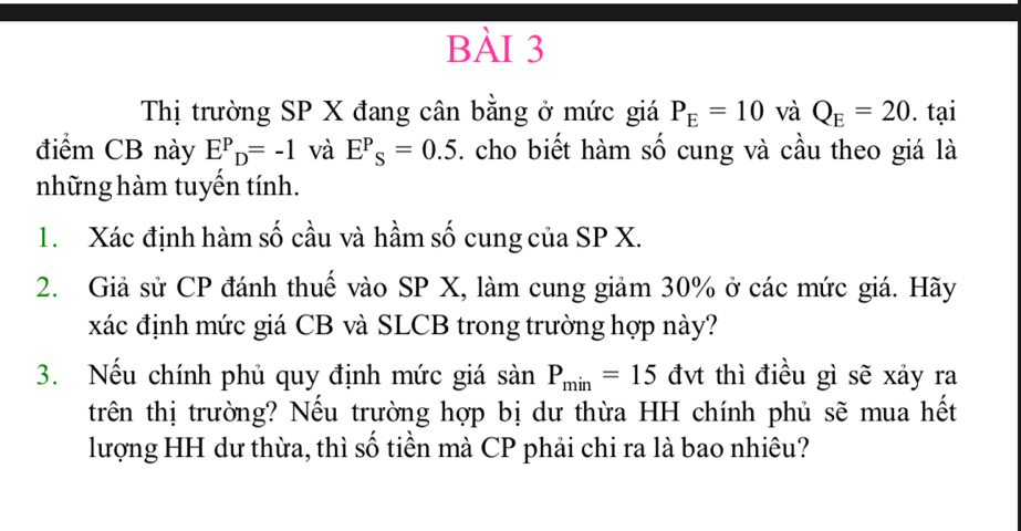 Thị trường SP X đang cân bằng ở mức giá P_E=10 và Q_E=20. tại 
điểm CB này E^P_D=-1 và E^P_S=0.5. cho biết hàm số cung và cầu theo giá là 
những hàm tuyến tính. 
1. Xác định hàm số cầu và hầm số cung của SP X. 
2. Giả sử CP đánh thuế vào SP X, làm cung giảm 30% ở các mức giá. Hãy 
xác định mức giá CB và SLCB trong trường hợp này? 
3. Nếu chính phủ quy định mức giá sanP_min=15 đvt thì điều gì sẽ xảy ra 
trên thị trường? Nếu trường hợp bị dư thừa HH chính phủ sẽ mua hết 
lượng HH dư thừa, thì số tiền mà CP phải chi ra là bao nhiêu?