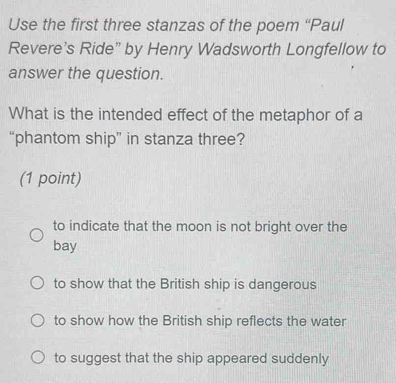 Use the first three stanzas of the poem “Paul
Revere's Ride” by Henry Wadsworth Longfellow to
answer the question.
What is the intended effect of the metaphor of a
“phantom ship” in stanza three?
(1 point)
to indicate that the moon is not bright over the
bay
to show that the British ship is dangerous
to show how the British ship reflects the water
to suggest that the ship appeared suddenly