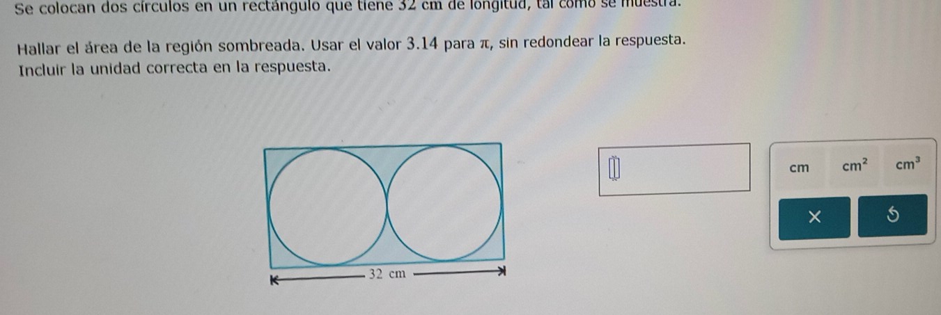 Se colocan dos círculos en un rectángulo que tiene 32 cm de longitud, tal como se muestra. 
Hallar el área de la región sombreada. Usar el valor 3.14 para π, sin redondear la respuesta. 
Incluir la unidad correcta en la respuesta.
cm cm^2 cm^3
×