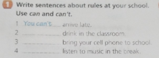 Write sentences about rules at your school. 
Use can and can't. 
1 You can't_ arrive late. 
2 _drink in the classroom. 
3 _bring your cell phone to school. 
4 _listen to music in the break.