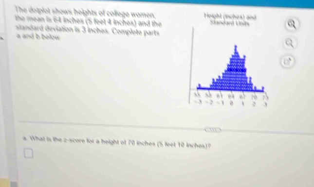 The dotplot shows heights of college women; 
the mean is 64 inches (5 feet 4 inches) and the 
slandard deviation is 3 inches. Complete parts 
a and b below . 
a. What is the z-score for a height of 70 inches (5 feet 10 inches)?