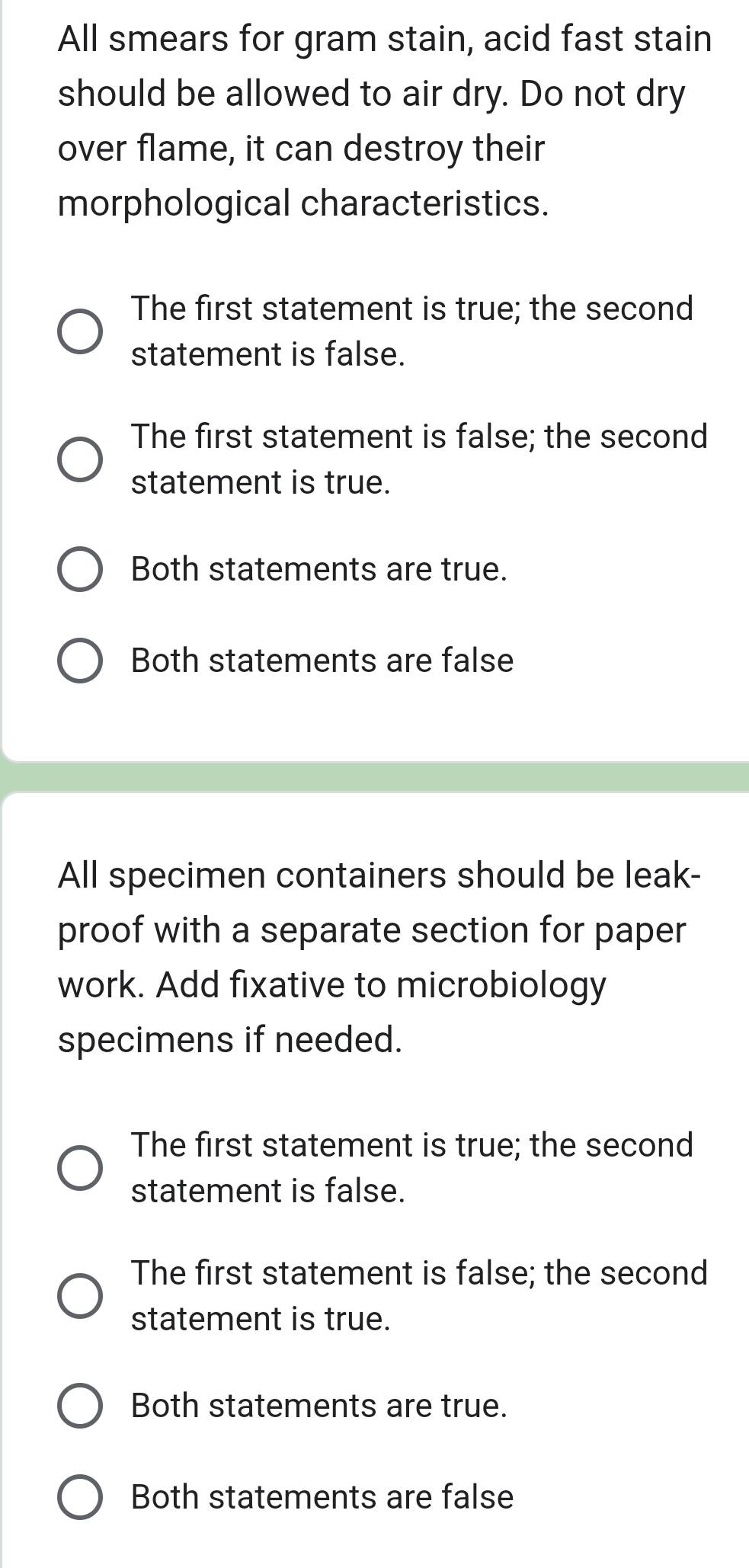 All smears for gram stain, acid fast stain
should be allowed to air dry. Do not dry
over flame, it can destroy their
morphological characteristics.
The first statement is true; the second
statement is false.
The first statement is false; the second
statement is true.
Both statements are true.
Both statements are false
All specimen containers should be leak-
proof with a separate section for paper
work. Add fixative to microbiology
specimens if needed.
The first statement is true; the second
statement is false.
The first statement is false; the second
statement is true.
Both statements are true.
Both statements are false