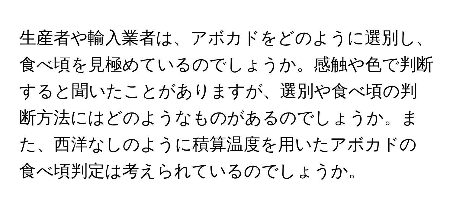 生産者や輸入業者は、アボカドをどのように選別し、食べ頃を見極めているのでしょうか。感触や色で判断すると聞いたことがありますが、選別や食べ頃の判断方法にはどのようなものがあるのでしょうか。また、西洋なしのように積算温度を用いたアボカドの食べ頃判定は考えられているのでしょうか。