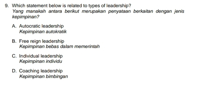 Which statement below is related to types of leadership?
Yang manakah antara berikut merupakan penyataan berkaitan dengan jenis
kepimpinan?
A. Autocratic leadership
Kepimpinan autokratik
B. Free reign leadership
Kepimpinan bebas dalam memerintah
C. Individual leadership
Kepimpinan individu
D. Coaching leadership
Kepimpinan bimbingan