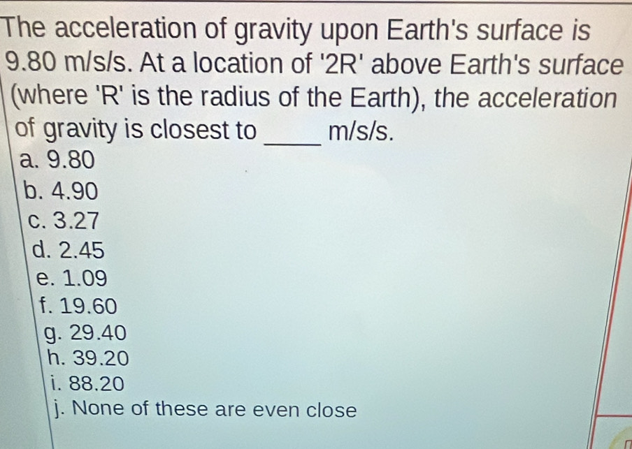 The acceleration of gravity upon Earth's surface is
9.80 m/s/s. At a location of ' 2R ' above Earth's surface
(where ' R ' is the radius of the Earth), the acceleration
_
of gravity is closest to m/s/s.
a. 9.80
b. 4.90
c. 3.27
d. 2.45
e. 1.09
f. 19.60
g. 29.40
h. 39.20
i. 88.20
j. None of these are even close