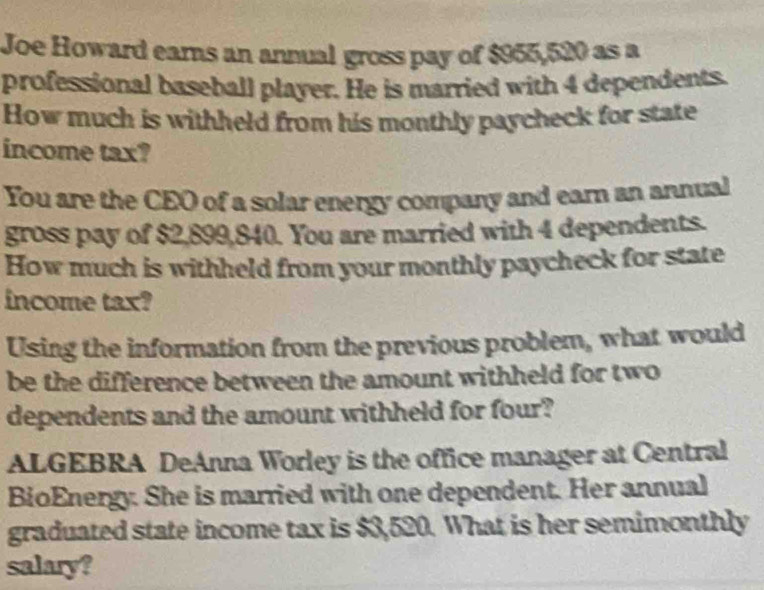 Joe Howard ears an annual gross pay of $955,520 as a 
professional baseball player. He is married with 4 dependents. 
How much is withheld from his monthly paycheck for state 
income tax? 
You are the CEO of a solar energy company and earn an annual 
gross pay of $2,899,840. You are married with 4 dependents. 
How much is withheld from your monthly paycheck for state 
income tax? 
Using the information from the previous problem, what would 
be the difference between the amount withheld for two 
dependents and the amount withheld for four? 
ALGEBRA DeAnna Worley is the office manager at Central 
BioEnergy. She is married with one dependent. Her annual 
graduated state income tax is $3,520. What is her semimonthly 
salary?