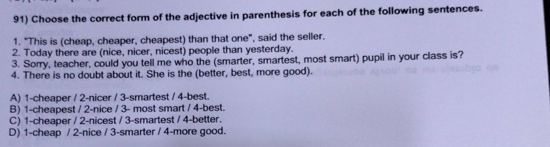 Choose the correct form of the adjective in parenthesis for each of the following sentences.
1. "This is (cheap, cheaper, cheapest) than that one", said the seller.
2. Today there are (nice, nicer, nicest) people than yesterday.
3. Sorry, teacher, could you tell me who the (smarter, smartest, most smart) pupil in your class is?
4. There is no doubt about it. She is the (better, best, more good).
A) 1 -cheaper / 2 -nicer / 3 -smartest / 4 -best.
B) 1 -cheapest / 2 -nice / 3 - most smart / 4 -best.
C) 1 -cheaper / 2 -nicest / 3 -smartest / 4 -better.
D) 1 -cheap / 2 -nice / 3 -smarter / 4 -more good.