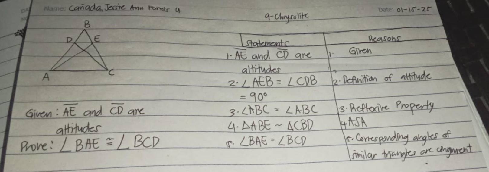 canada, Jecsie Ann Fomis u 
on o1- 
9-Chrysolitc 
Beasons 
statementc 
1- overline AE and overline CD are 1- Given 
altitudes 
2. ∠ AEB=∠ CDB 12. Definition of attitude
=90°
Given: overline AE and overline CD are 3. ∠ ABC=∠ ABC 3: Picfoxire Property 
attituder 4. △ ABEsim △ CBD 4ASA 
Prove: ∠ BAE≌ ∠ BCD
∠ BAE=∠ BCD. Conesponding angles of 
similar trianglee are conguent