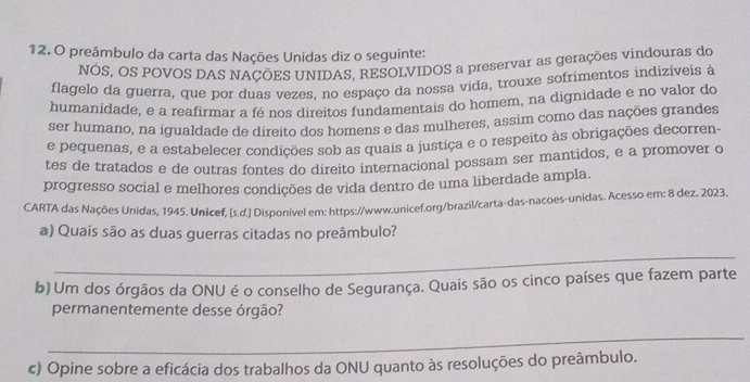 preâmbulo da carta das Nações Unidas diz o seguinte: 
NÓS, OS POVOS DAS NAÇÕES UNIDAS, RESOLVIDOS a preservar as gerações vindouras do 
flagelo da guerra, que por duas vezes, no espaço da nossa vida, trouxe sofrimentos indizíveis à 
humanidade, e a reafirmar a fé nos direitos fundamentais do homem, na dignidade e no valor do 
ser humano, na igualdade de direito dos homens e das mulheres, assim como das nações grandes 
e pequenas, e a estabelecer condições sob as quais a justiça e o respeito às obrigações decorren- 
tes de tratados e de outras fontes do direito internacional possam ser mantidos, e a promover d 
progresso social e melhores condições de vida dentro de uma liberdade ampla. 
CARTA das Nações Unidas, 1945. Unicef, [s.d.] Disponível em: https://www.unicef.org/brazil/carta-das-nacoes-unidas. Acesso em: 8 dez. 2023 
a) Quais são as duas guerras citadas no preâmbulo? 
_ 
b) Um dos órgãos da ONU é o conselho de Segurança. Quais são os cinco países que fazem parte 
permanentemente desse órgão? 
_ 
c) Opine sobre a eficácia dos trabalhos da ONU quanto às resoluções do preâmbulo.