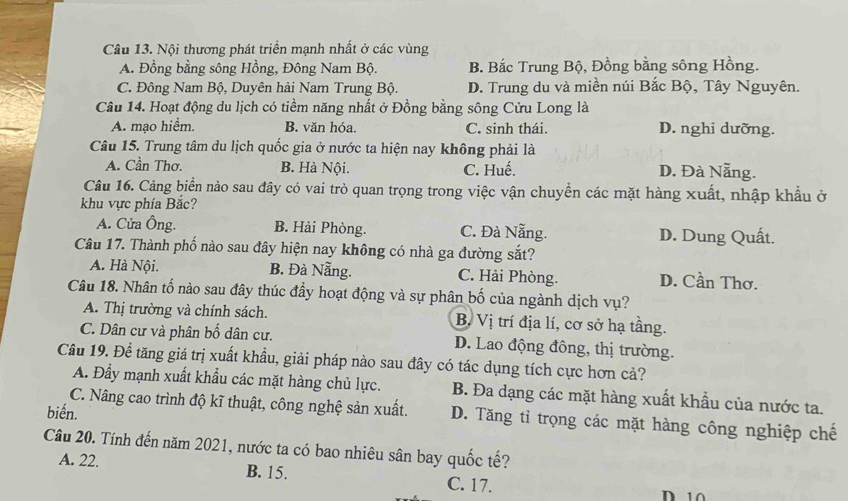 Nội thương phát triển mạnh nhất ở các vùng
A. Đồng bằng sông Hồng, Đông Nam Bộ. B. Bắc Trung Bộ, Đồng bằng sông Hồng.
C. Đông Nam Bộ, Duyên hải Nam Trung Bộ. D. Trung du và miền núi Bắc Bộ, Tây Nguyên.
Câu 14. Hoạt động du lịch có tiềm năng nhất ở Đồng bằng sông Cửu Long là
A. mạo hiểm. B. văn hóa. C. sinh thái. D. nghi dưỡng.
Câu 15. Trung tâm du lịch quốc gia ở nước ta hiện nay không phải là
A. Cần Thơ. B. Hà Nội. C. Huế. D. Đà Nẵng.
Câu 16. Cảng biển nào sau đây có vai trò quan trọng trong việc vận chuyển các mặt hàng xuất, nhập khẩu ở
khu vực phía Bắc?
A. Cửa Ông. B. Hải Phòng. C. Đà Nẵng.
D. Dung Quất.
Câu 17. Thành phố nào sau đây hiện nay không có nhà ga đường sắt?
A. Hà Nội. B. Đà Nẵng. C. Hải Phòng. D. Cần Thơ.
Câu 18. Nhân tố nào sau đây thúc đầy hoạt động và sự phân bố của ngành dịch vụ?
A. Thị trường và chính sách. B. Vị trí địa lí, cơ sở hạ tầng.
C. Dân cư và phân bố dân cư. D. Lao động đông, thị trường.
Câu 19. Để tăng giá trị xuất khẩu, giải pháp nào sau đây có tác dụng tích cực hơn cả?
A. Đầy mạnh xuất khẩu các mặt hàng chủ lực. B. Đa dạng các mặt hàng xuất khẩu của nước ta.
biến.
C. Nâng cao trình độ kĩ thuật, công nghệ sản xuất. D. Tăng tỉ trọng các mặt hàng công nghiệp chế
Câu 20. Tính đến năm 2021, nước ta có bao nhiêu sân bay quốc tế?
A. 22. B. 15. C. 17.
D 10