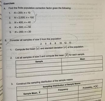 Find the finite population correction factor given the following
1. N=200;n=10
2. N=2,000;n=100
3. N=400;n=40
4. N=500;n=50
5. N=200;n=20
B. Consider all samples of size 5 from this population:
2 5 6 B 10 12 13
1. Compulle the mean (μ) and standard deviation (σ) of the population.
mean (X) for each sample.