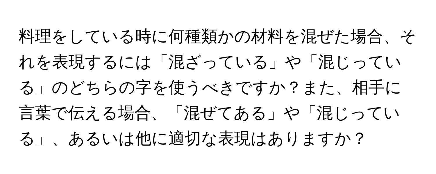 料理をしている時に何種類かの材料を混ぜた場合、それを表現するには「混ざっている」や「混じっている」のどちらの字を使うべきですか？また、相手に言葉で伝える場合、「混ぜてある」や「混じっている」、あるいは他に適切な表現はありますか？