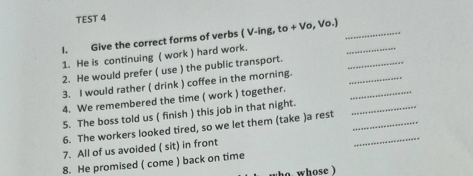 TEST 4 
I. Give the correct forms of verbs ( V-ing, to + Vo, Vo.)__ 
_ 
1. He is continuing ( work ) hard work. 
_ 
2. He would prefer ( use ) the public transport. 
3. I would rather ( drink ) coffee in the morning. 
_ 
4. We remembered the time ( work ) together. 
_ 
5. The boss told us ( finish ) this job in that night. 
6. The workers looked tired, so we let them (take )a rest__ 
7. All of us avoided ( sit) in front 
8. He promised ( come ) back on time 
ho, whose )