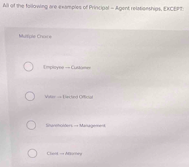 Al) of the following are examples of Principal - Agent relationships, EXCEPT:
Multiple Choice
Employee → Customer
Voter — Elected Official
Shareholders — Management
Client → Attorney