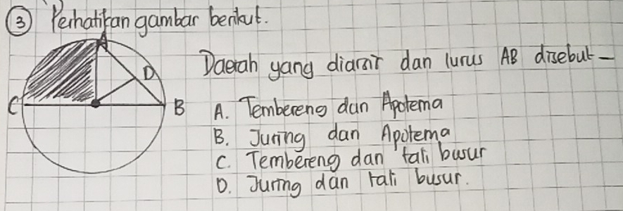 ③ Peihatiban gambar benkut.
Daerah yang diarair dan lunus AB disebut-
A. Tembereng dan Apotema
B. Juning dan Apotema
C. Tembereng dan tal busur
D. Juring dan tali busur.