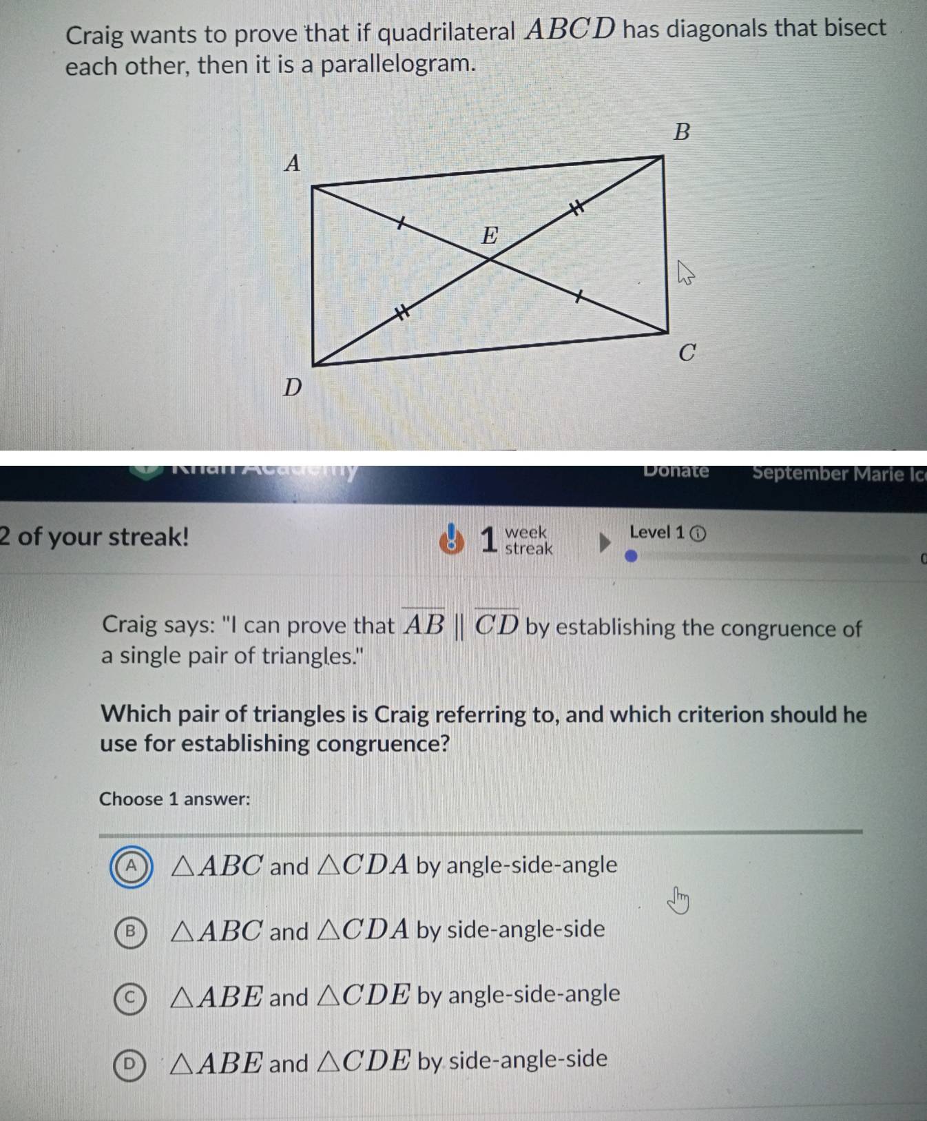 Craig wants to prove that if quadrilateral ABCD has diagonals that bisect
each other, then it is a parallelogram.
Donate September Marie Ic
week Level 1
2 of your streak! 1 streak
Craig says: "I can prove that overline AB||overline CD by establishing the congruence of
a single pair of triangles."
Which pair of triangles is Craig referring to, and which criterion should he
use for establishing congruence?
Choose 1 answer:
A △ ABC and △ CDA by angle-side-angle
△ ABC and △ CDA by side-angle-side
△ ABE and △ CDE by angle-side-angle
△ ABE and △ CDE by side-angle-side