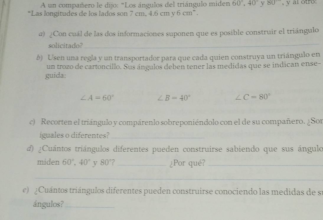 A un compañero le dijo: “Los ángulos del triángulo miden 60°, 40° y 80° , y al otro: 
“Las longitudes de los lados son 7 cm, 4.6 cm y 6 cm ” . 
@) ¿Con cuál de las dos informaciones suponen que es posible construir el triángulo 
solicitado?_ 
b) Usen una regla y un transportador para que cada quien construya un triángulo en 
un trozo de cartoncillo. Sus ángulos deben tener las medidas que se indican ense- 
guida:
∠ A=60°
∠ B=40°
∠ C=80°
c) Recorten el triángulo y compárenlo sobreponiéndolo con el de su compañero. ¿Son 
iguales o diferentes?_ 
d) ¿Cuántos triángulos diferentes pueden construirse sabiendo que sus ángulo 
miden 60°, 40° y 80° I _¿Por qué?_ 
_ 
e) ¿Cuántos triángulos diferentes pueden construirse conociendo las medidas de su 
ángulos?_