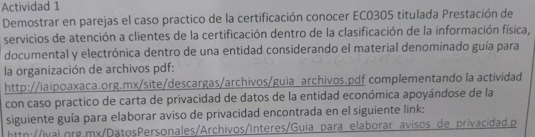 Actividad 1 
Demostrar en parejas el caso practico de la certificación conocer EC0305 titulada Prestación de 
servicios de atención a clientes de la certificación dentro de la clasificación de la información física, 
documental y electrónica dentro de una entidad considerando el material denominado guía para 
la organización de archivos pdf: 
http://iaipoaxaca.org.mx/site/descargas/archivos/guia archivos.pdf complementando la actividad 
con caso practico de carta de privacidad de datos de la entidad económica apoyándose de la 
siguiente guía para elaborar aviso de privacidad encontrada en el siguiente link: 
httn://ivai.org.mx/DatosPersonales/Archivos/Interes/Guia para elaborar avisos de privacidad.p