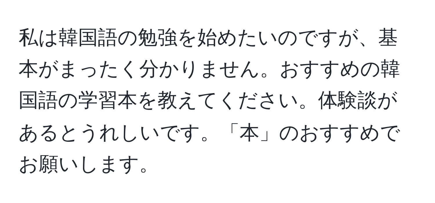 私は韓国語の勉強を始めたいのですが、基本がまったく分かりません。おすすめの韓国語の学習本を教えてください。体験談があるとうれしいです。「本」のおすすめでお願いします。