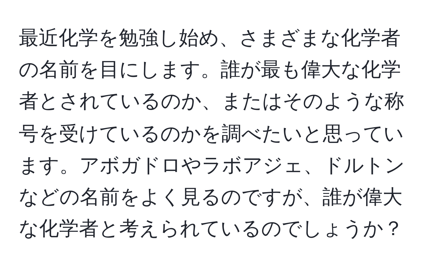 最近化学を勉強し始め、さまざまな化学者の名前を目にします。誰が最も偉大な化学者とされているのか、またはそのような称号を受けているのかを調べたいと思っています。アボガドロやラボアジェ、ドルトンなどの名前をよく見るのですが、誰が偉大な化学者と考えられているのでしょうか？