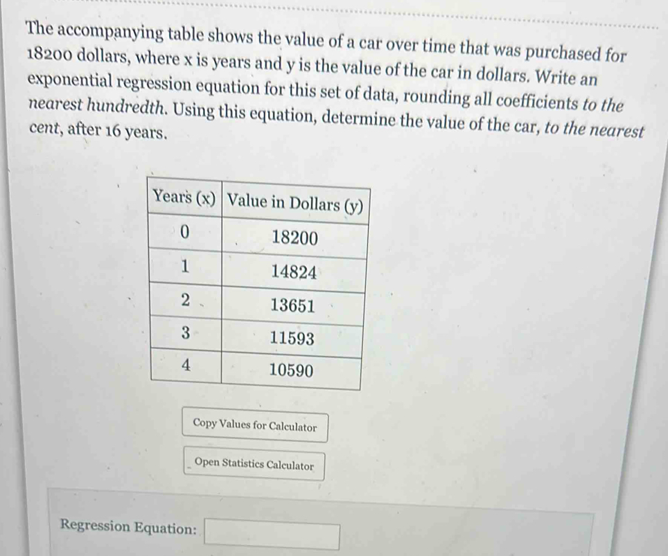 The accompanying table shows the value of a car over time that was purchased for
18200 dollars, where x is years and y is the value of the car in dollars. Write an 
exponential regression equation for this set of data, rounding all coefficients to the 
nearest hundredth. Using this equation, determine the value of the car, to the nearest 
cent, after 16 years. 
Copy Values for Calculator 
Open Statistics Calculator 
Regression Equation: □°