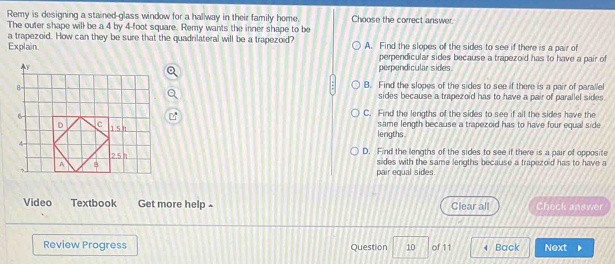 Remy is designing a stained-glass window for a hallway in their family home. Choose the correct answer.
The outer shape will be a 4 by 4-foot square. Remy wants the inner shape to be
a trapezoid. How can they be sure that the quadrilateral will be a trapezoid?
Explain. A. Find the slopes of the sides to see if there is a pair of
perpendicular sides because a trapezoid has to have a pair of
perpendicular sides.
B. Find the slopes of the sides to see if there is a pair of parallel
sides because a trapezoid has to have a pair of parallel sides.
C. Find the lengths of the sides to see if all the sides have the
same length because a trapezoid has to have four equal side
lengths .
D. Find the lengths of the sides to see if there is a pair of opposite
sides with the same lengths because a trapezoid has to have a
pair equal sides.
Video Textbook Get more help £ Clear all Check answer
Review Progress Question 10 of 11 ( Back Next