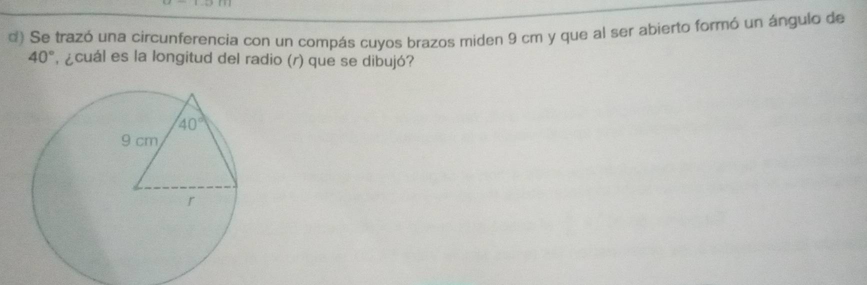 Se trazó una circunferencia con un compás cuyos brazos miden 9 cm y que al ser abierto formó un ángulo de
40° ¿cuál es la longitud del radio (r) que se dibujó?