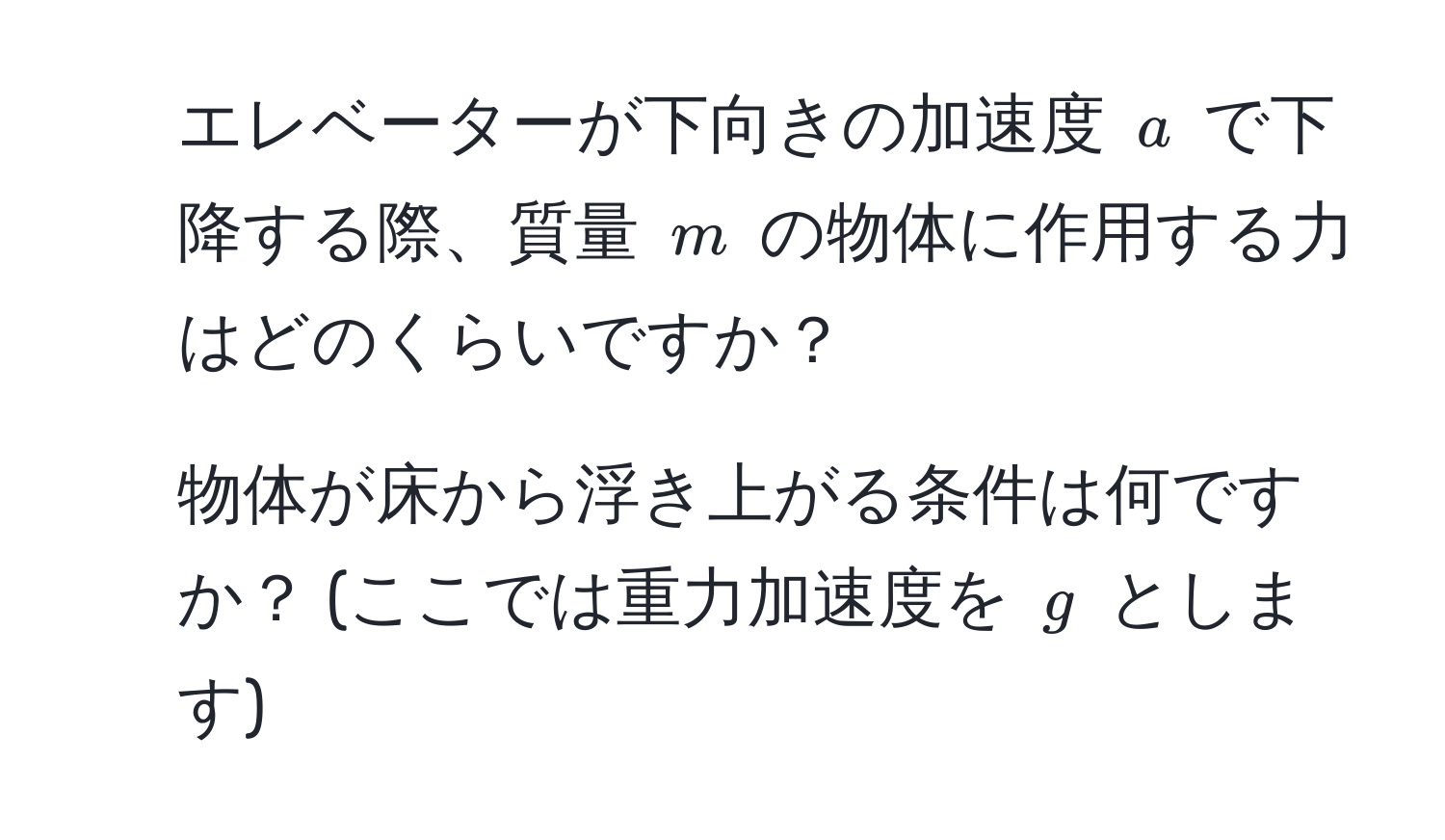 エレベーターが下向きの加速度 $a$ で下降する際、質量 $m$ の物体に作用する力はどのくらいですか？  
2. 物体が床から浮き上がる条件は何ですか？ (ここでは重力加速度を $g$ とします)