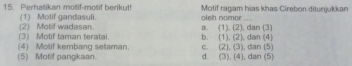 Perhatikan motif-motif berikut! Motif ragam hias khas Cirebon ditunjukkan
(1) Motif gandasuli. oleh nomor ....
(2) Motif wadasan. a. (1), (2), , dan (3)
(3) Motif taman teratai. b. (1),(2) , dan (4)
(4) Motif kembang setaman. C. (2), (3) , dan (5)
(5) Motif pangkaan. d. (3),(4) , dan (5)