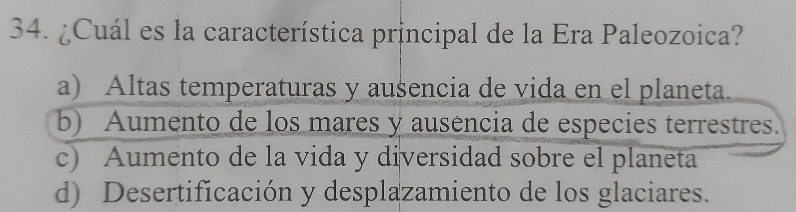 ¿Cuál es la característica principal de la Era Paleozoica?
a) Altas temperaturas y ausencia de vida en el planeta.
b) Aumento de los mares y ausencia de especies terrestres.
c) Aumento de la vida y diversidad sobre el planeta
d) Desertificación y desplazamiento de los glaciares.