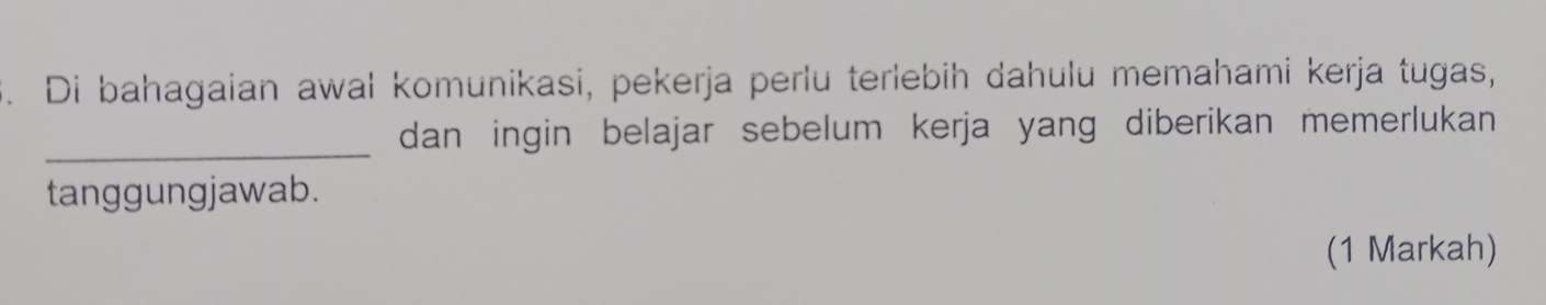 Di bahagaian awal komunikasi, pekerja perlu terlebih dahulu memahami kerja tugas, 
_dan ingin belajar sebelum kerja yang diberikan memerlukan 
tanggungjawab. 
(1 Markah)