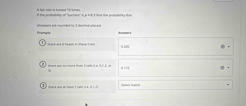 A fair coin is tossed 10 times.
If the probability of "success'' is p=0.5 find the probability that
(Answers are rounded to 3 decimal places)
Prompts Answers
1 there are 6 heads in these trials 0.205
2 there are no more than 3 tails (i.e. 0, 1, 2, or 0.172
3)
3 there are at least 2 tails (i.e. 0, 1, 2) Select match